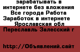 зарабатывать в интернете без вложения - Все города Работа » Заработок в интернете   . Ярославская обл.,Переславль-Залесский г.